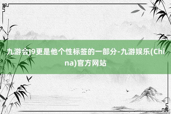 九游會J9更是他個性標簽的一部分-九游娛樂(China)官方網站