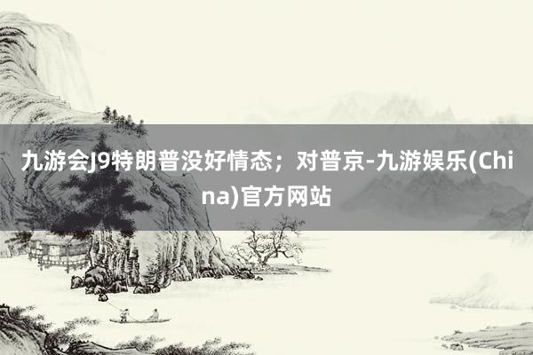 九游會J9特朗普沒好情態；對普京-九游娛樂(China)官方網站