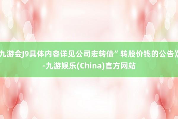 九游會J9具體內(nèi)容詳見公司宏轉(zhuǎn)債”轉(zhuǎn)股價錢的公告》-九游娛樂(China)官方網(wǎng)站