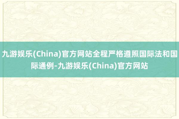 九游娛樂(lè)(China)官方網(wǎng)站全程嚴(yán)格遵照國(guó)際法和國(guó)際通例-九游娛樂(lè)(China)官方網(wǎng)站