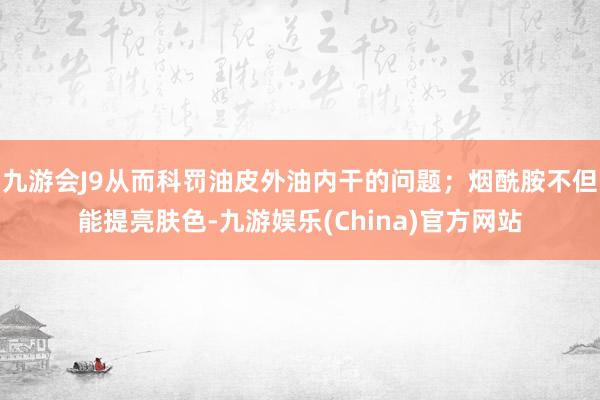 九游會(huì)J9從而科罰油皮外油內(nèi)干的問(wèn)題；煙酰胺不但能提亮膚色-九游娛樂(lè)(China)官方網(wǎng)站