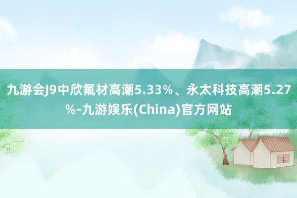 九游會J9中欣氟材高潮5.33%、永太科技高潮5.27%-九游娛樂(China)官方網站
