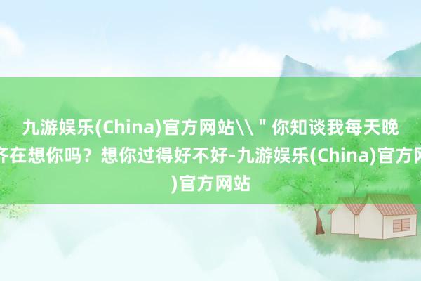 九游娛樂(China)官方網(wǎng)站\＂你知談我每天晚上齊在想你嗎？想你過得好不好-九游娛樂(China)官方網(wǎng)站