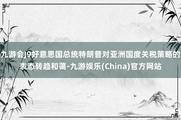 九游會(huì)J9好意思國總統(tǒng)特朗普對(duì)亞洲國度關(guān)稅策略的表態(tài)轉(zhuǎn)趨和藹-九游娛樂(China)官方網(wǎng)站