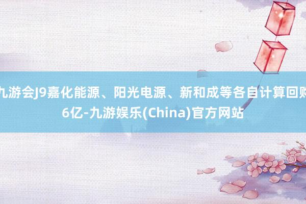 九游會J9嘉化能源、陽光電源、新和成等各自計算回購6億-九游娛樂(China)官方網(wǎng)站