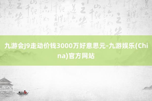 九游會J9走動價錢3000萬好意思元-九游娛樂(China)官方網(wǎng)站