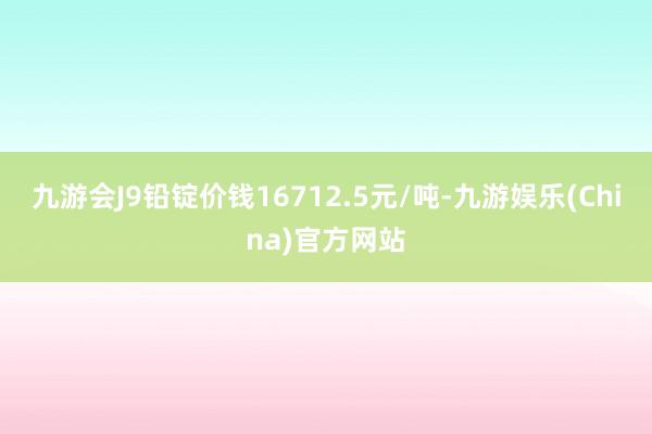 九游會J9鉛錠價錢16712.5元/噸-九游娛樂(China)官方網站