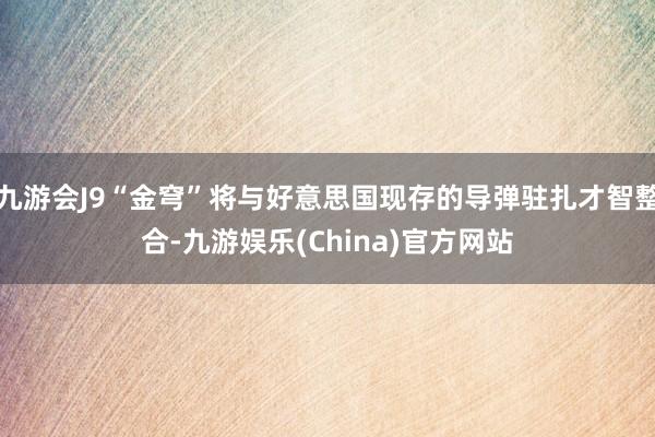 九游會J9“金穹”將與好意思國現(xiàn)存的導(dǎo)彈駐扎才智整合-九游娛樂(China)官方網(wǎng)站