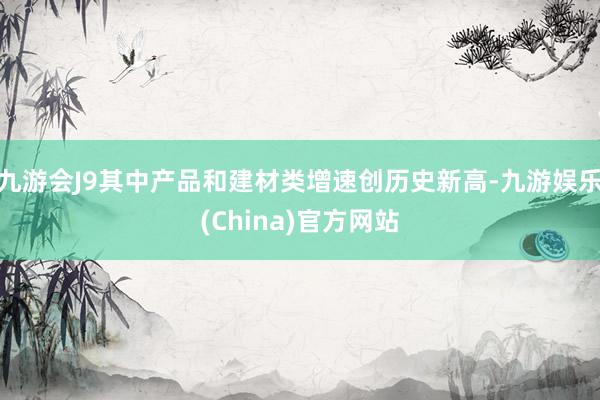 九游會J9其中產(chǎn)品和建材類增速創(chuàng)歷史新高-九游娛樂(China)官方網(wǎng)站