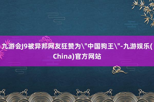 九游會J9被異邦網友狂贊為＂中國狗王＂-九游娛樂(China)官方網站