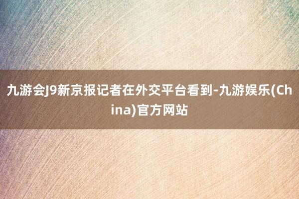 九游會(huì)J9新京報(bào)記者在外交平臺(tái)看到-九游娛樂(China)官方網(wǎng)站