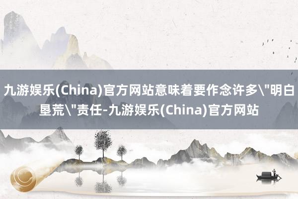 九游娛樂(China)官方網站意味著要作念許多＂明白墾荒＂責任-九游娛樂(China)官方網站