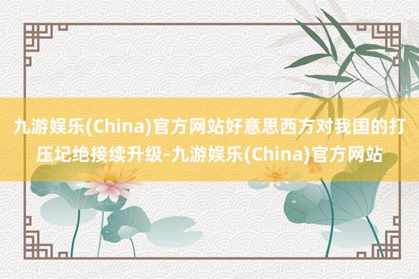 九游娛樂(China)官方網站好意思西方對我國的打壓圮絕接續升級-九游娛樂(China)官方網站