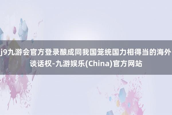 j9九游會官方登錄釀成同我國籠統國力相得當的海外談話權-九游娛樂(China)官方網站