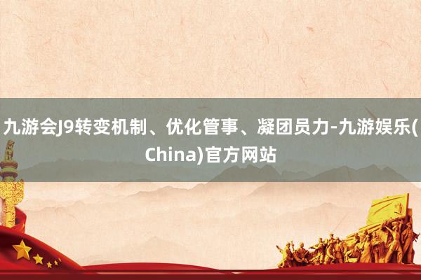 九游會J9轉變機制、優化管事、凝團員力-九游娛樂(China)官方網站