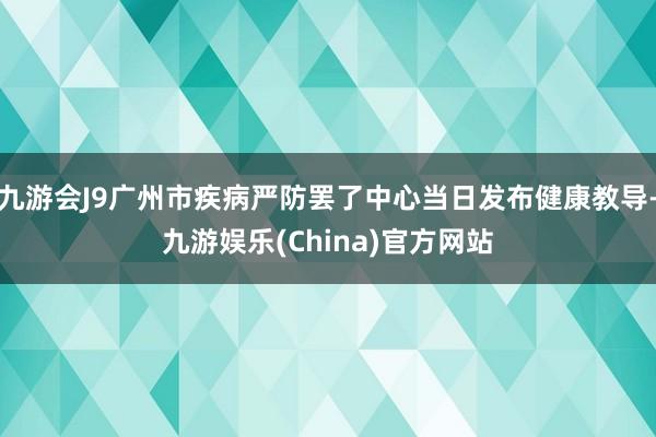 九游會J9廣州市疾病嚴防罷了中心當日發布健康教導-九游娛樂(China)官方網站