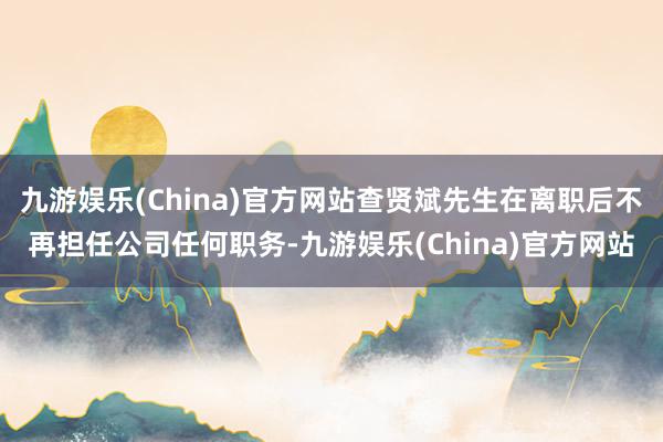 九游娛樂(China)官方網站查賢斌先生在離職后不再擔任公司任何職務-九游娛樂(China)官方網站