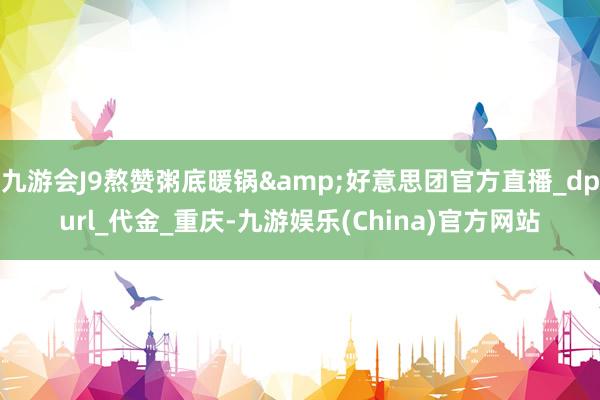 九游會J9熬贊粥底暖鍋&好意思團官方直播_dpurl_代金_重慶-九游娛樂(China)官方網站
