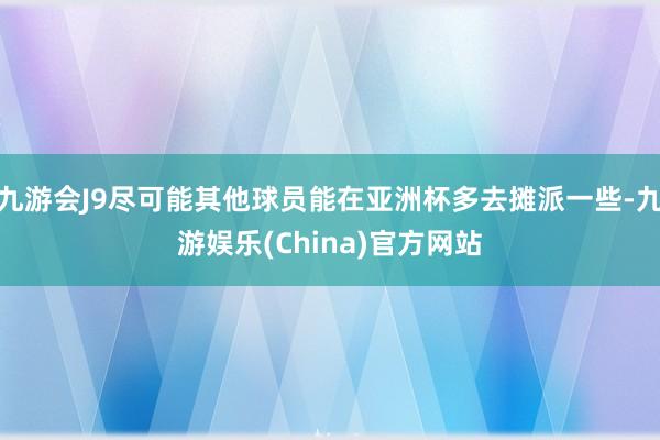 九游會J9盡可能其他球員能在亞洲杯多去攤派一些-九游娛樂(China)官方網站