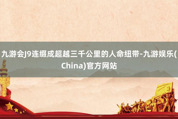 九游會(huì)J9連綴成超越三千公里的人命紐帶-九游娛樂(China)官方網(wǎng)站