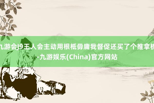 九游會(huì)J9王人會(huì)主動(dòng)用根柢毋庸我督促還買了個(gè)推拿梳-九游娛樂(China)官方網(wǎng)站