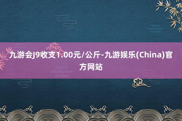 九游會J9收支1.00元/公斤-九游娛樂(China)官方網站