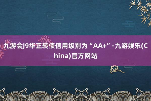九游會J9華正轉債信用級別為“AA+”-九游娛樂(China)官方網站